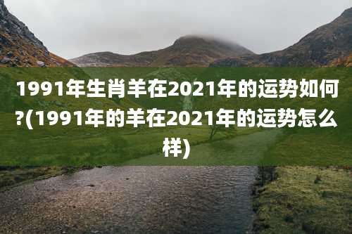 1991年生肖羊在2021年的运势如何?(1991年的羊在2021年的运势怎么样)