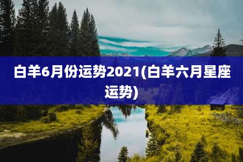 白羊6月份运势2021(白羊六月星座运势)