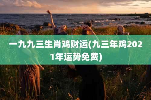 一九九三生肖鸡财运(九三年鸡2021年运势免费)