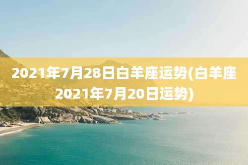 2021年7月28日白羊座运势(白羊座2021年7月20日运势)