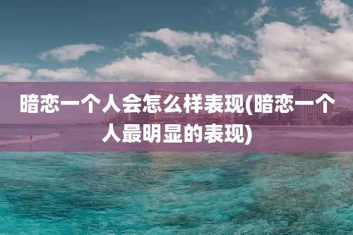 暗恋一个人会怎么样表现(暗恋一个人最明显的表现)