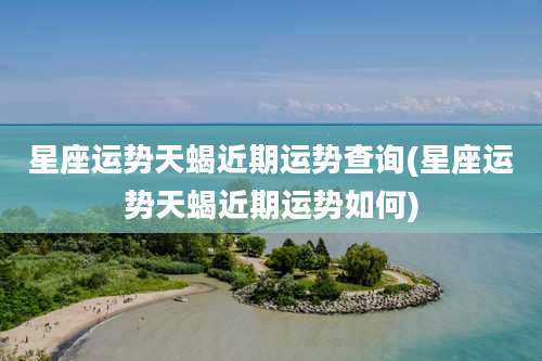 星座运势天蝎近期运势查询(星座运势天蝎近期运势如何)