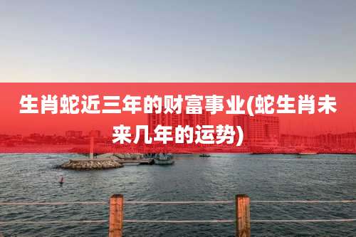 生肖蛇近三年的财富事业(蛇生肖未来几年的运势)