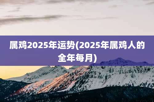 属鸡2025年运势(2025年属鸡人的全年每月)