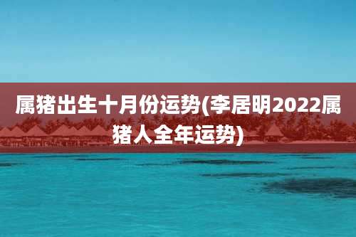 属猪出生十月份运势(李居明2022属猪人全年运势)