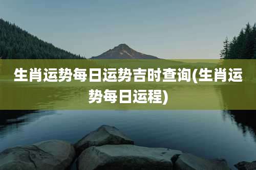 生肖运势每日运势吉时查询(生肖运势每日运程)