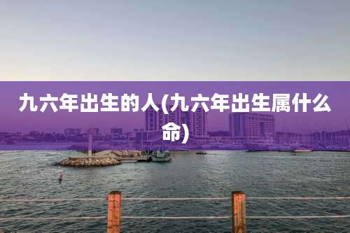 九六年出生的人(九六年出生属什么命)