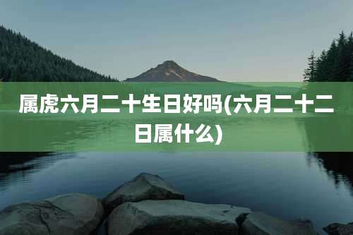 属虎六月二十生日好吗(六月二十二日属什么)