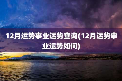 12月运势事业运势查询(12月运势事业运势如何)