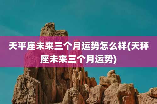 天平座未来三个月运势怎么样(天秤座未来三个月运势)