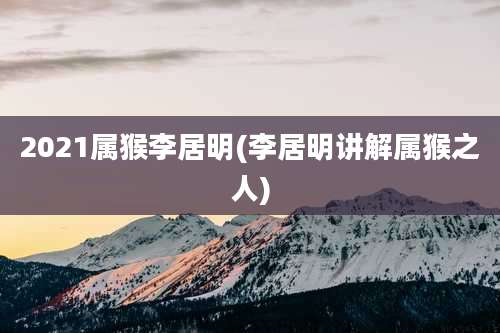 2021属猴李居明(李居明讲解属猴之人)