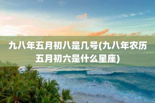 九八年五月初八是几号(九八年农历五月初六是什么星座)