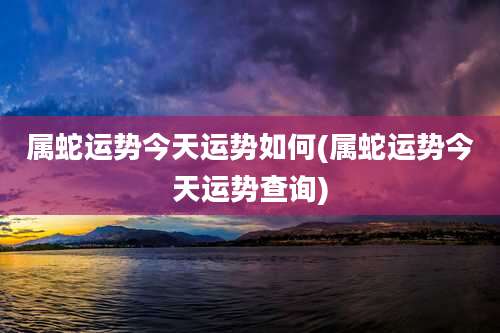属蛇运势今天运势如何(属蛇运势今天运势查询)