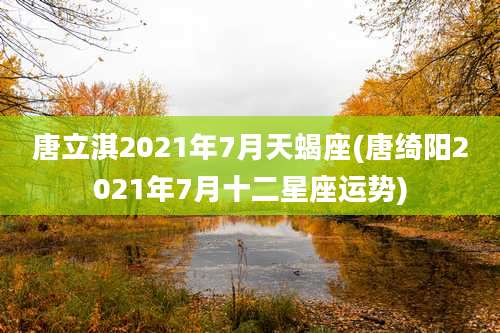 唐立淇2021年7月天蝎座(唐绮阳2021年7月十二星座运势)