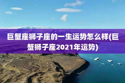 巨蟹座狮子座的一生运势怎么样(巨蟹狮子座2021年运势)