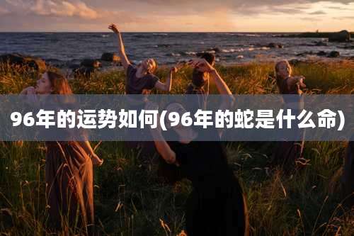 96年的运势如何(96年的蛇是什么命)