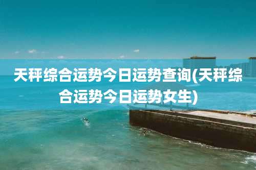 天秤综合运势今日运势查询(天秤综合运势今日运势女生)