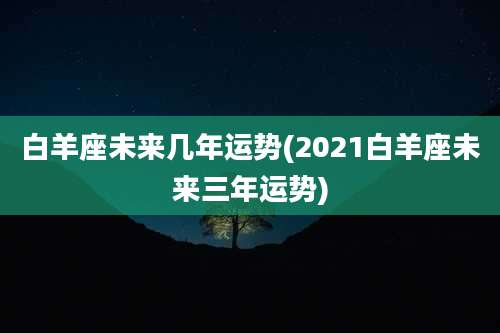 白羊座未来几年运势(2021白羊座未来三年运势)
