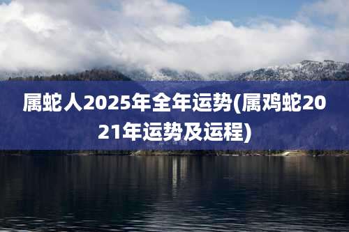 属蛇人2025年全年运势(属鸡蛇2021年运势及运程)