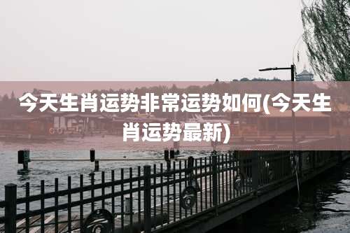 今天生肖运势非常运势如何(今天生肖运势最新)