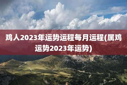 鸡人2023年运势运程每月运程(属鸡运势2023年运势)