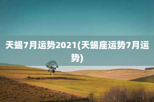 天蝎7月运势2021(天蝎座运势7月运势)