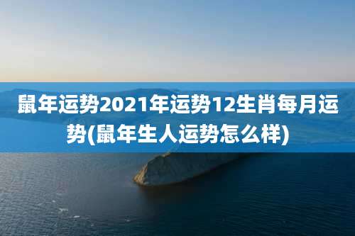 鼠年运势2021年运势12生肖每月运势(鼠年生人运势怎么样)
