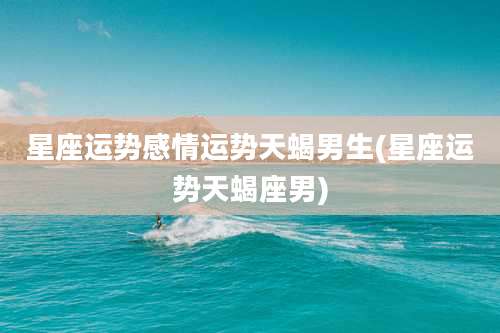 星座运势感情运势天蝎男生(星座运势天蝎座男)