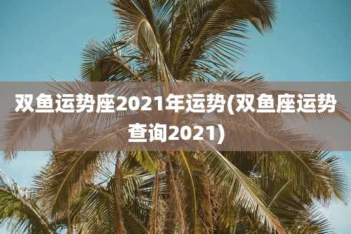 双鱼运势座2021年运势(双鱼座运势查询2021)