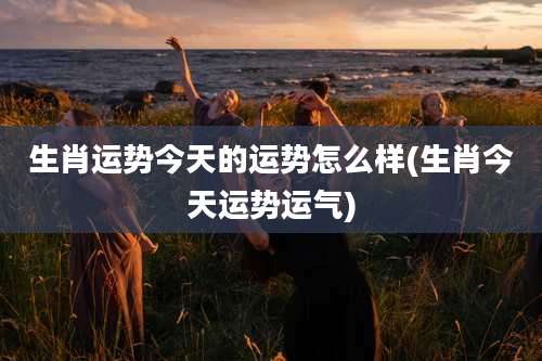 生肖运势今天的运势怎么样(生肖今天运势运气)