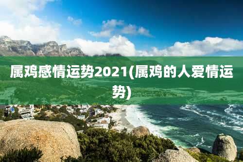 属鸡感情运势2021(属鸡的人爱情运势)