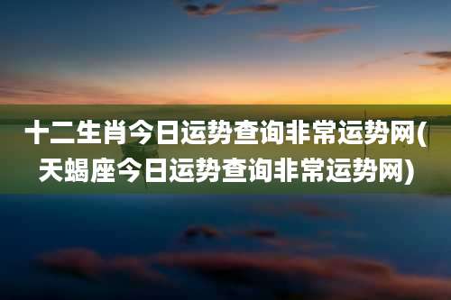 十二生肖今日运势查询非常运势网(天蝎座今日运势查询非常运势网)
