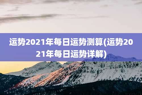 运势2021年每日运势测算(运势2021年每日运势详解)