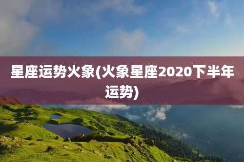星座运势火象(火象星座2020下半年运势)