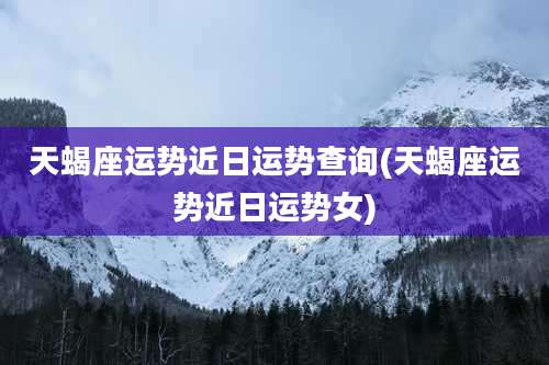 天蝎座运势近日运势查询(天蝎座运势近日运势女)