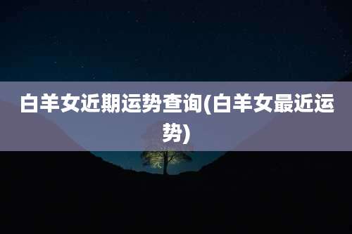 白羊女近期运势查询(白羊女最近运势)