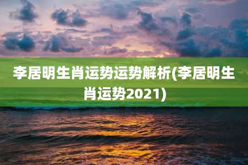 李居明生肖运势运势解析(李居明生肖运势2021)