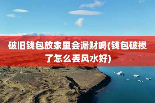 破旧钱包放家里会漏财吗(钱包破损了怎么丢风水好)