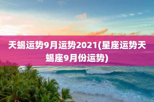 天蝎运势9月运势2021(星座运势天蝎座9月份运势)
