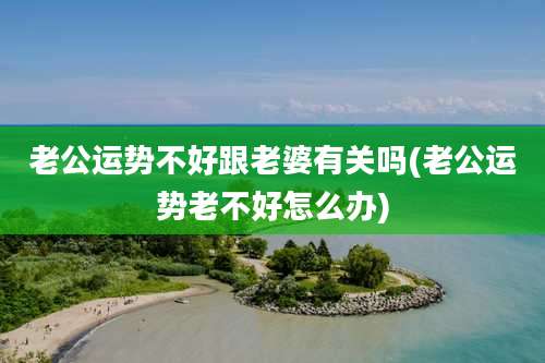 老公运势不好跟老婆有关吗(老公运势老不好怎么办)