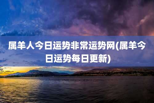 属羊人今日运势非常运势网(属羊今日运势每日更新)