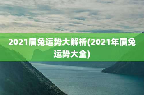 2021属兔运势大解析(2021年属兔运势大全)