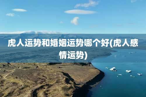 虎人运势和婚姻运势哪个好(虎人感情运势)