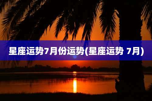星座运势7月份运势(星座运势 7月)