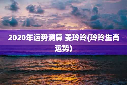 2020年运势测算 麦玲玲(玲玲生肖运势)