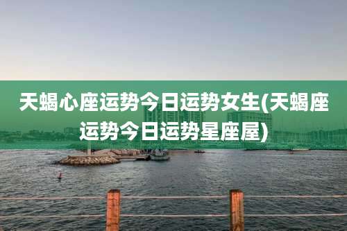 天蝎心座运势今日运势女生(天蝎座运势今日运势星座屋)
