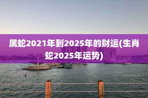 属蛇2021年到2025年的财运(生肖蛇2025年运势)