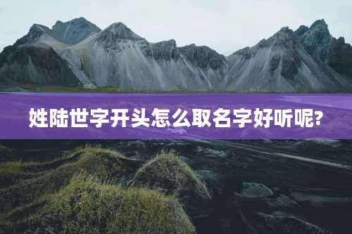 姓陆世字开头怎么取名字好听呢?