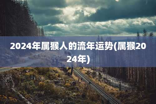 2024年属猴人的流年运势(属猴2024年)