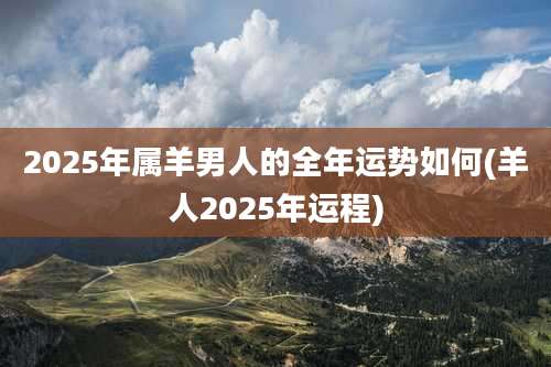 2025年属羊男人的全年运势如何(羊人2025年运程)